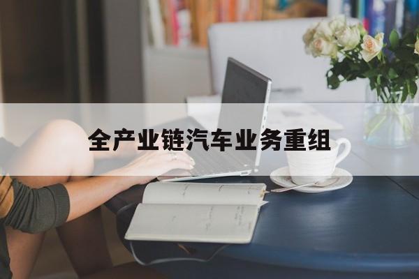 宜春市全产业链汽车业务重组(全产业链汽车业务重组的意义)